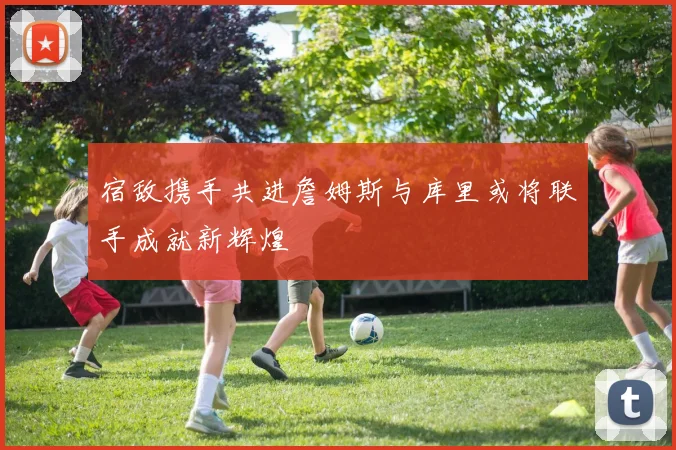 宿敌携手共进詹姆斯与库里或将联手成就新辉煌