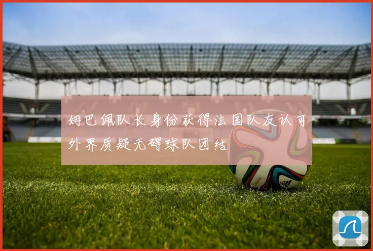 姆巴佩队长身份获得法国队友认可外界质疑无碍球队团结