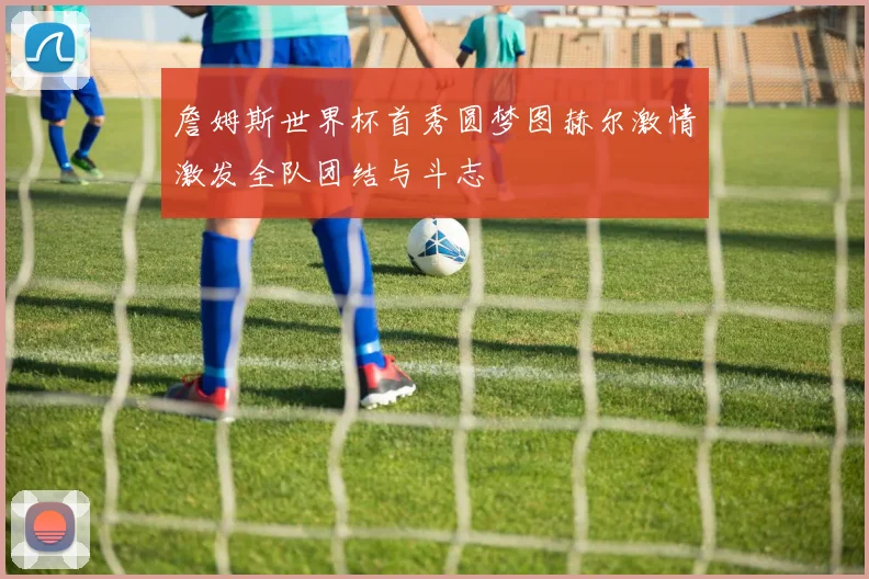 詹姆斯世界杯首秀圆梦图赫尔激情激发全队团结与斗志