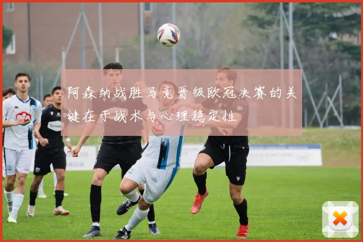 阿森纳战胜马竞晋级欧冠决赛的关键在于战术与心理稳定性