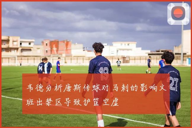 韦德分析唐斯传球对马刺的影响文班出禁区导致护筐空虚