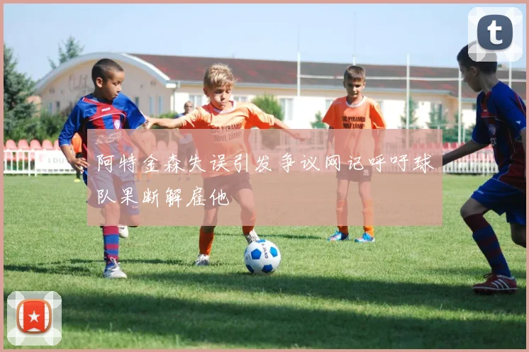 阿特金森失误引发争议网记呼吁球队果断解雇他