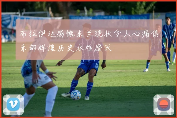 布拉伊达感慨米兰现状令人心痛俱乐部辉煌历史永难磨灭