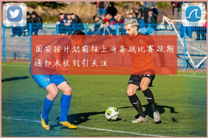 国安按计划前往上海备战比赛延期通知未收到引关注