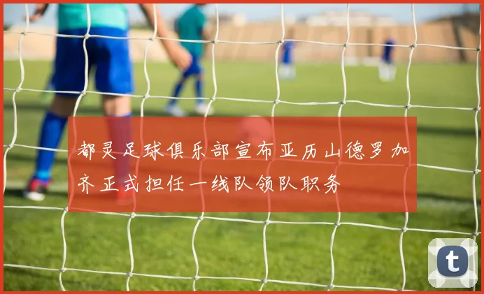 都灵足球俱乐部宣布亚历山德罗加齐正式担任一线队领队职务