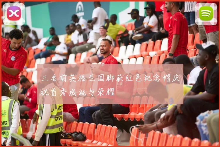 三名前英格兰国脚获红色纪念帽庆祝首秀成就与荣耀