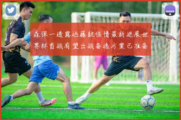 森保一透露远藤航伤情最新进展世界杯首战有望出战备选方案已准备就绪