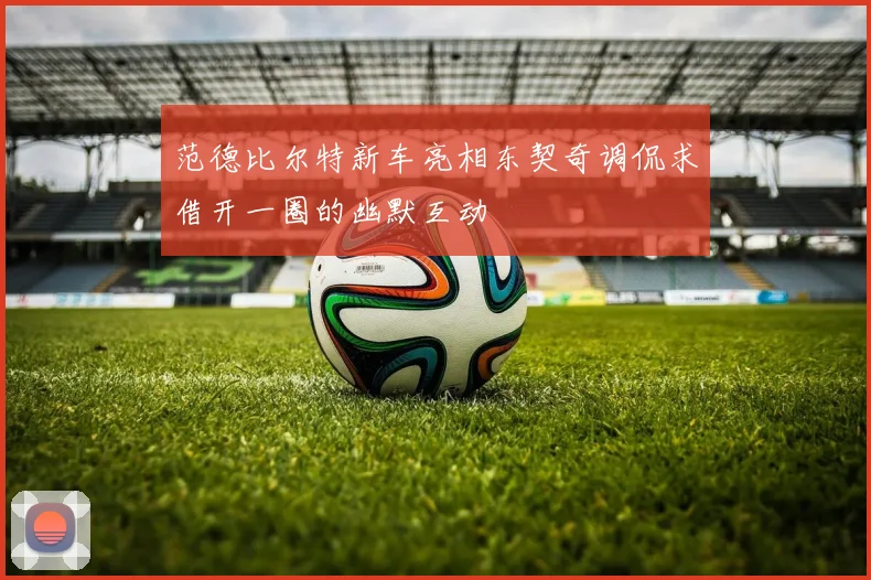范德比尔特新车亮相东契奇调侃求借开一圈的幽默互动