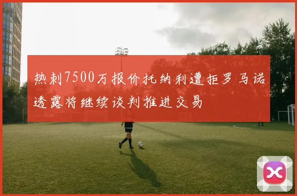 热刺7500万报价托纳利遭拒罗马诺透露将继续谈判推进交易