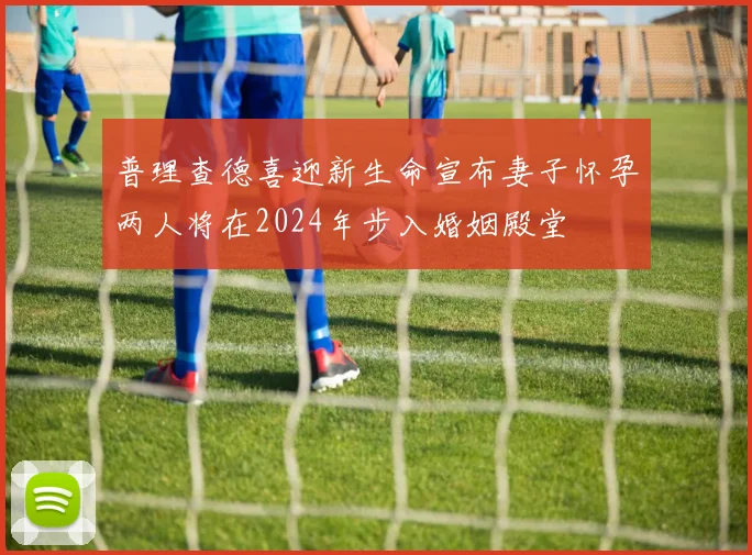 普理查德喜迎新生命宣布妻子怀孕两人将在2024年步入婚姻殿堂