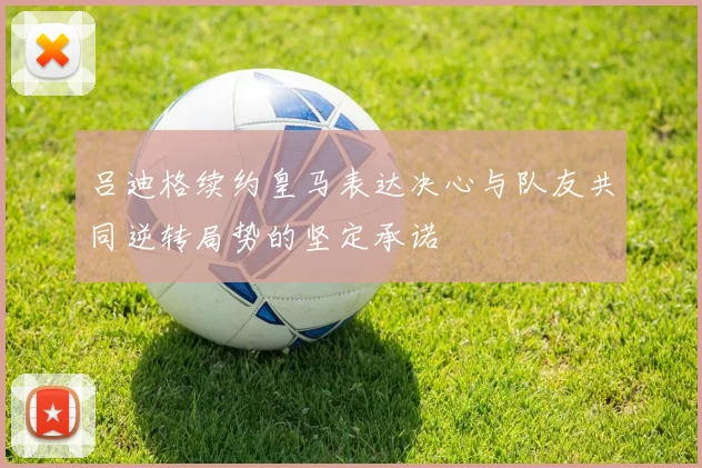 吕迪格续约皇马表达决心与队友共同逆转局势的坚定承诺
