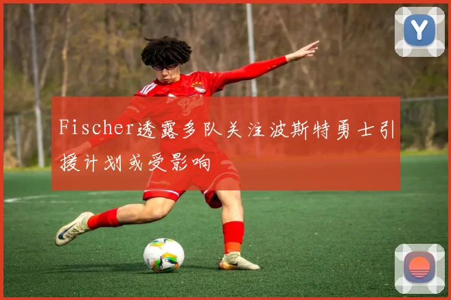 Fischer透露多队关注波斯特勇士引援计划或受影响