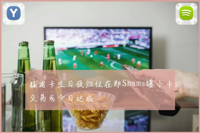 猛龙卡生日夜归位在即Shams曝小卡交易或今日达成
