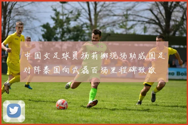 中国女足球员杨莉娜现场助威国足对阵泰国向武磊百场里程碑致敬