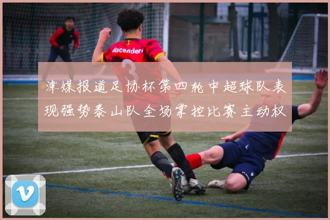 津媒报道足协杯第四轮中超球队表现强势泰山队全场掌控比赛主动权